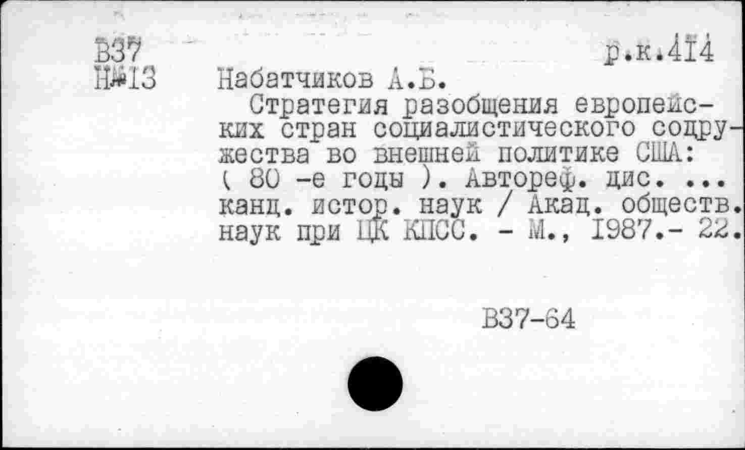 ﻿В37
№13
р.к*414 Кабатчиков А.Б.
Стратегия разобщения европейских стран социалистического совру жества во внешней политике США: t 80 -е годы ). Авторе^. цис. ... канд. истор. наук / Акад, обществ наук при ЦК КПСС. - Ш., 1987.- 22
В37-64